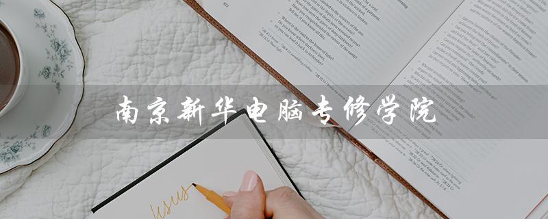 南京新华电脑专修学院（南京新华电脑专修学院学费是多少）