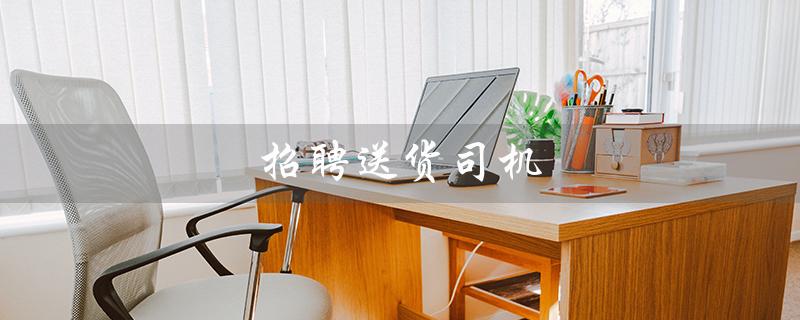 招聘送货司机（送货司机招聘怎么写）