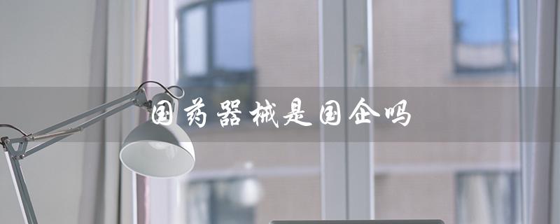 国药器械是国企吗（国药器械是国企吗有编制吗）