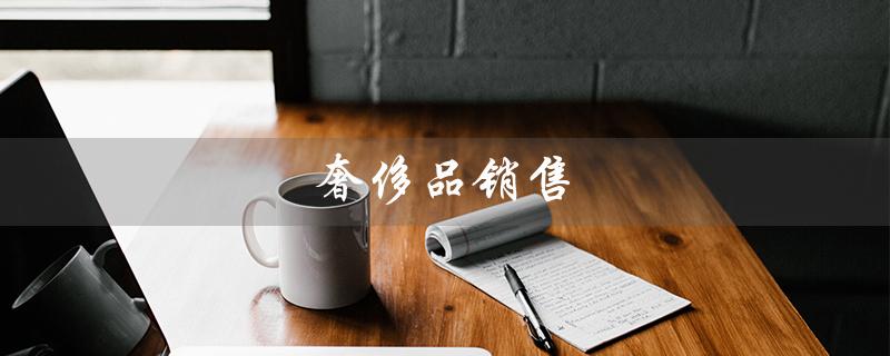 奢侈品销售（奢侈品销售要求是什么）