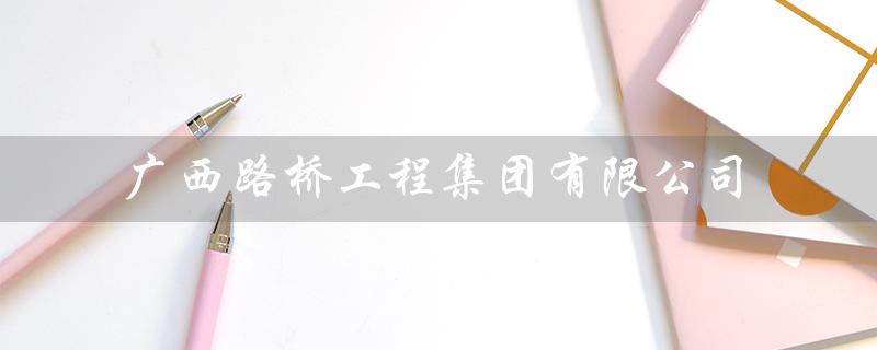 广西路桥工程集团有限公司（广西路桥集团招聘）