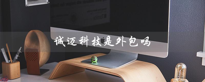 诚迈科技是外包吗（北京诚迈科技是外包公司吗）