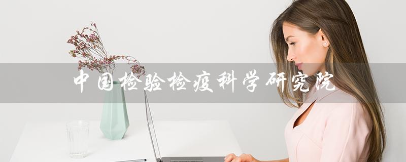 中国检验检疫科学研究院（中国检验检疫科学研究院是谁）