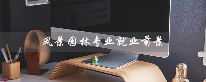 风景园林专业就业前景(风景园林专业就业前景及方向是什么)