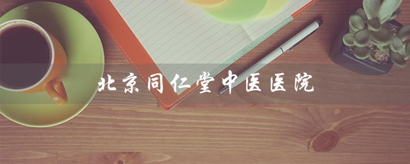 北京同仁堂中医医院（北京同仁堂中医医院评价）