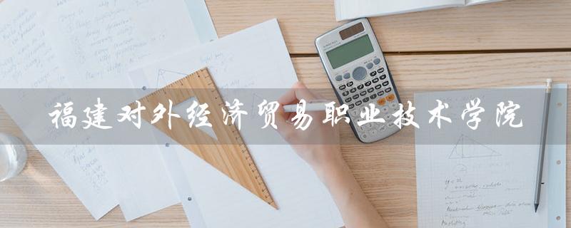 福建对外经济贸易职业技术学院(福建对外经济贸易职业技术学院官网是什么)