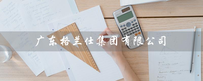 广东格兰仕集团有限公司（广东格兰仕集团招聘什么职位）
