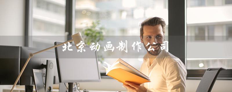 北京动画制作公司（北京有哪些动画制作公司）