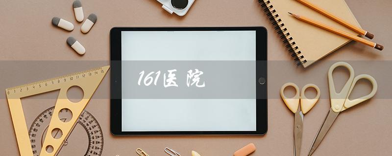 161医院（161医院和中部战区总医院哪个好）