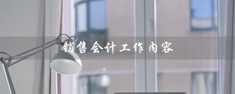 销售会计工作内容（销售会计工作内容是什么）