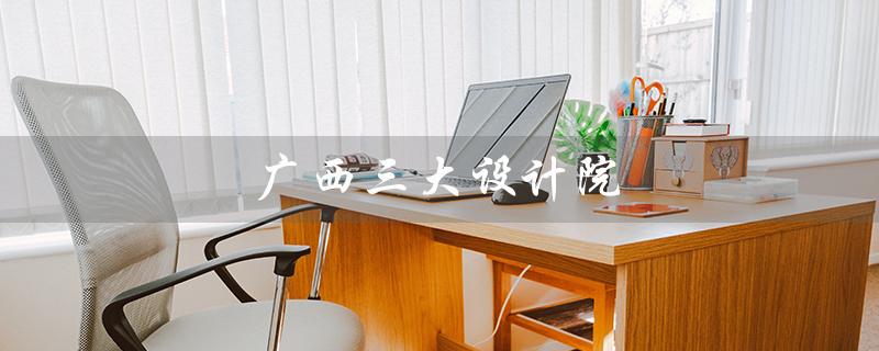 广西三大设计院（广西三大设计院是什么）