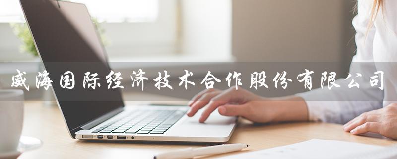 威海国际经济技术合作股份有限公司（威海国际经济技术合作公司招聘吗）