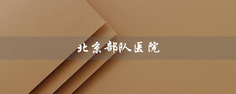 北京部队医院（北京哪些部队医院排名前十）