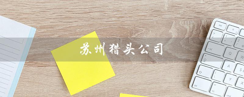 苏州猎头公司（苏州猎头公司前十名是哪些）