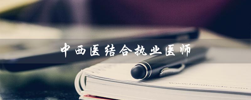 中西医结合执业医师（中西医结合执业医师考试是什么）