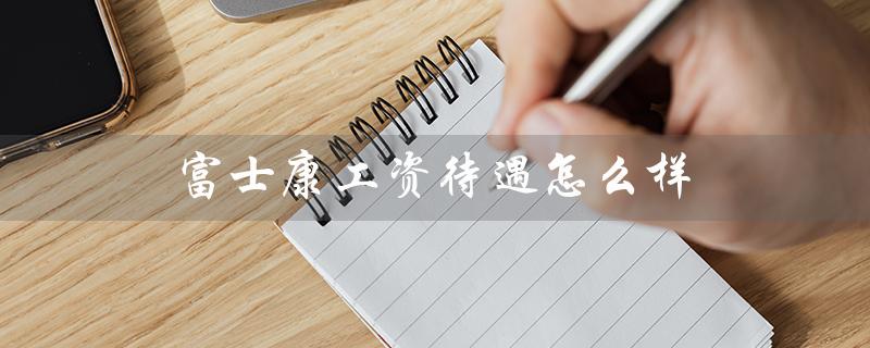 富士康工资待遇怎么样（成都富士康工资待遇如何）