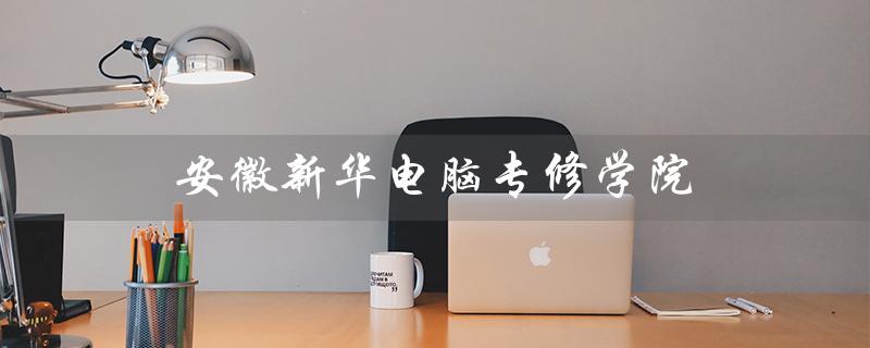 安徽新华电脑专修学院(安徽新华电脑专修学院文凭是什么)