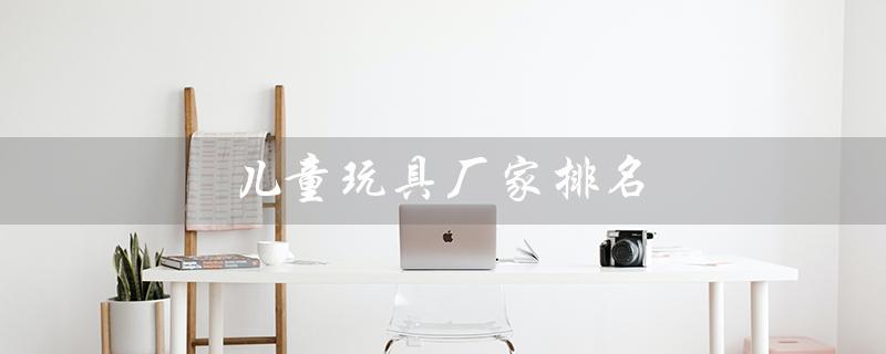 儿童玩具厂家排名（哪里是儿童玩具厂家最多的地方）