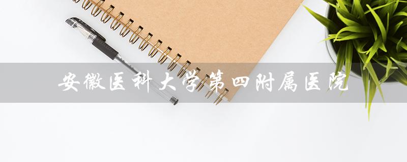 安徽医科大学第四附属医院（安徽医科大学第四附属医院官网是什么）