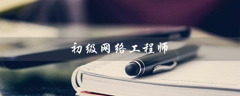 初级网络工程师（初级网络工程师报考条件是什么）