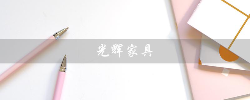 光辉家具(光辉家具东莞总店是什么)