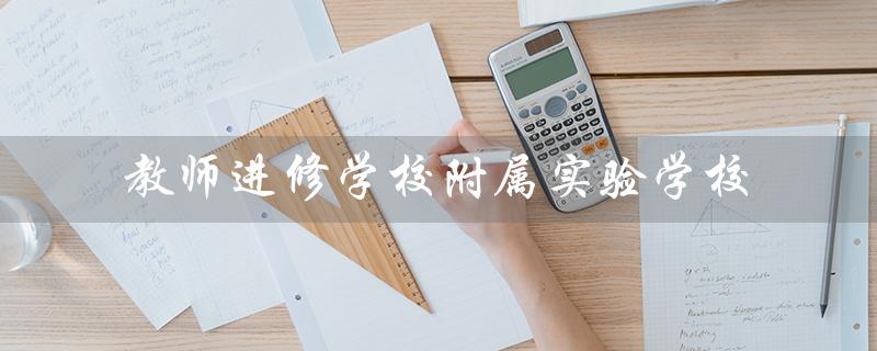 教师进修学校附属实验学校（南校区是哪个教师进修学校附属实验学校的）