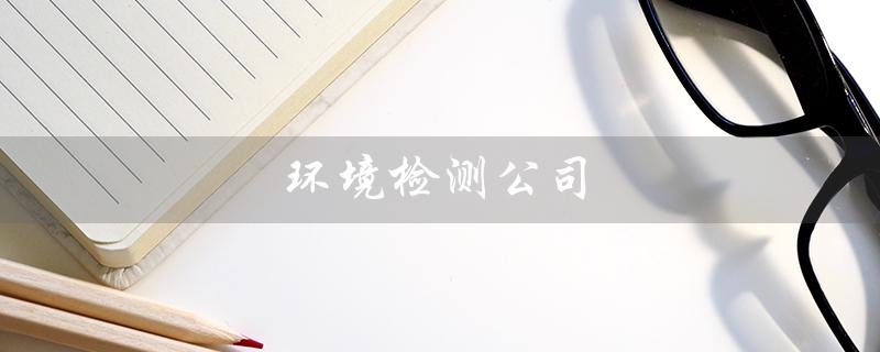 环境检测公司（环境检测公司有哪些）