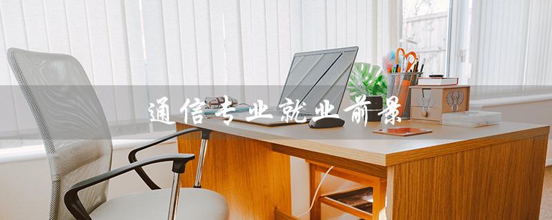 通信专业就业前景（通信工程就业前景如何）