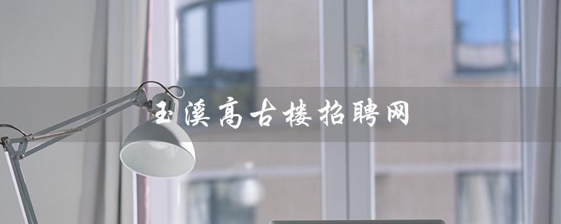 玉溪高古楼招聘网（2023年玉溪高古楼有招聘信息吗）