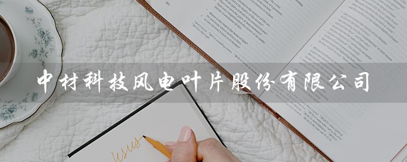 中材科技风电叶片股份有限公司（中材科技风电叶片招聘）