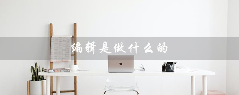 编辑是做什么的（内容编辑的职责是什么）