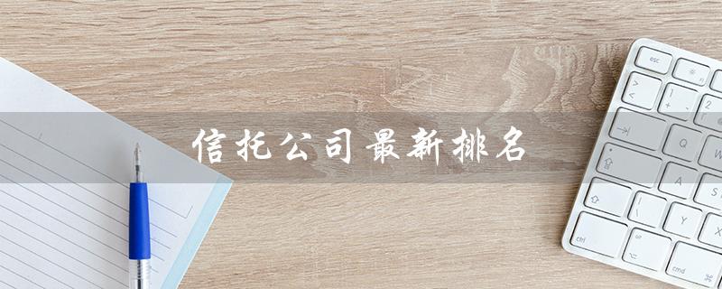 信托公司最新排名（信托公司排名榜单）