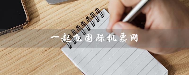 一起飞国际机票网（一起飞国际机票网站是什么）