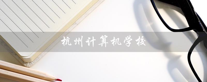 杭州计算机学校（杭州计算机学校怎么样）