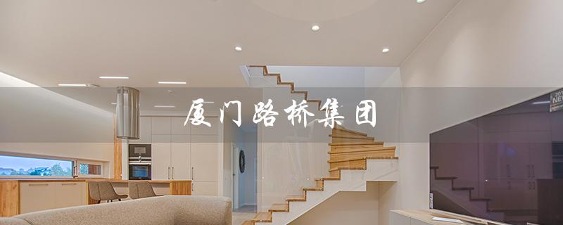 厦门路桥集团（谁是厦门路桥集团董事长）