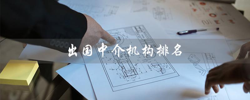 出国中介机构排名（北京晟际天成排名前几）