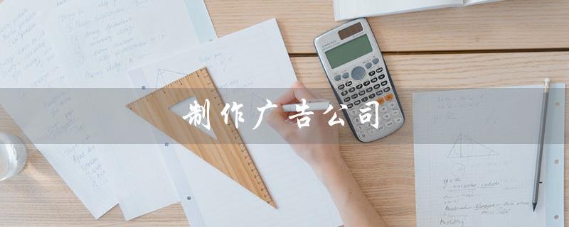 制作广告公司（制作广告公司招聘什么职位）