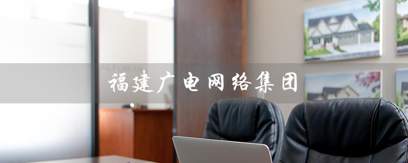福建广电网络集团（福建广电网络集团是什么公司）