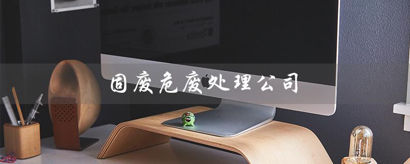 固废危废处理公司（固废危废处理公司加盟怎么做）