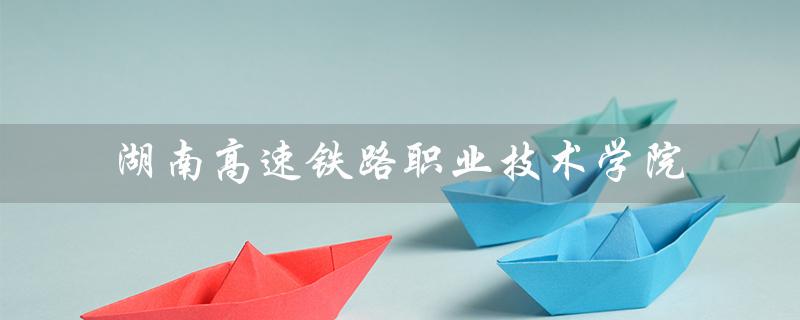 湖南高速铁路职业技术学院（湖南高速铁路职业技术学院官网是什么）