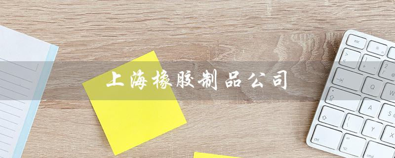 上海橡胶制品公司（上海橡胶研究所是哪家公司）