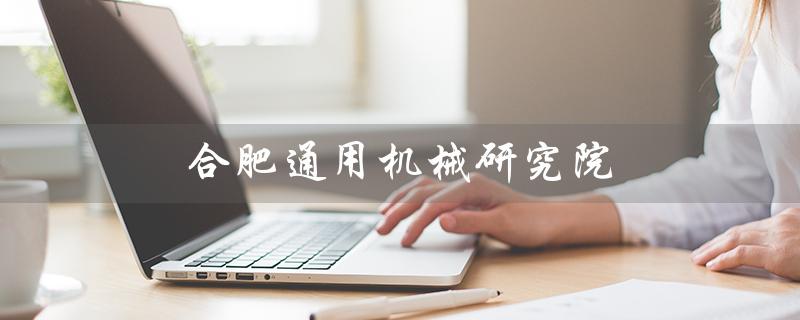 合肥通用机械研究院（合肥通用机械研究院待遇是什么）