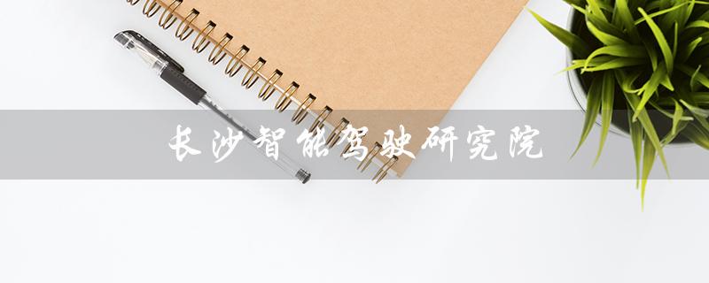 长沙智能驾驶研究院（长沙智能驾驶研究院是否国企）