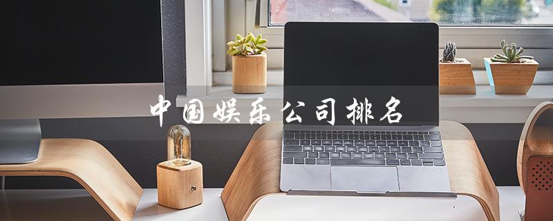 中国娱乐公司排名（中国娱乐公司排名是什么）