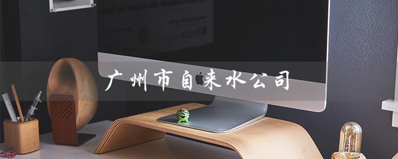 广州市自来水公司（广州自来水公司招聘吗）