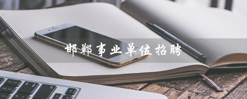 邯郸事业单位招聘（邯郸事业单位招聘网是什么）