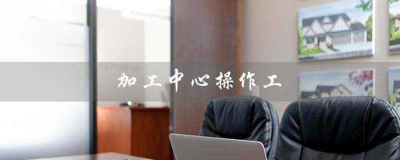 加工中心操作工(加工中心操作工的职责是什么)