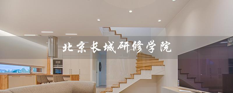 北京长城研修学院（北京长城研修学院学历查询）