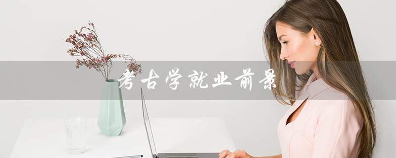 考古学就业前景(考古学就业前景工资如何)