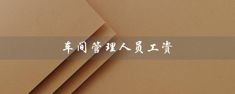 车间管理人员工资（车间管理人员工资计入成本吗）